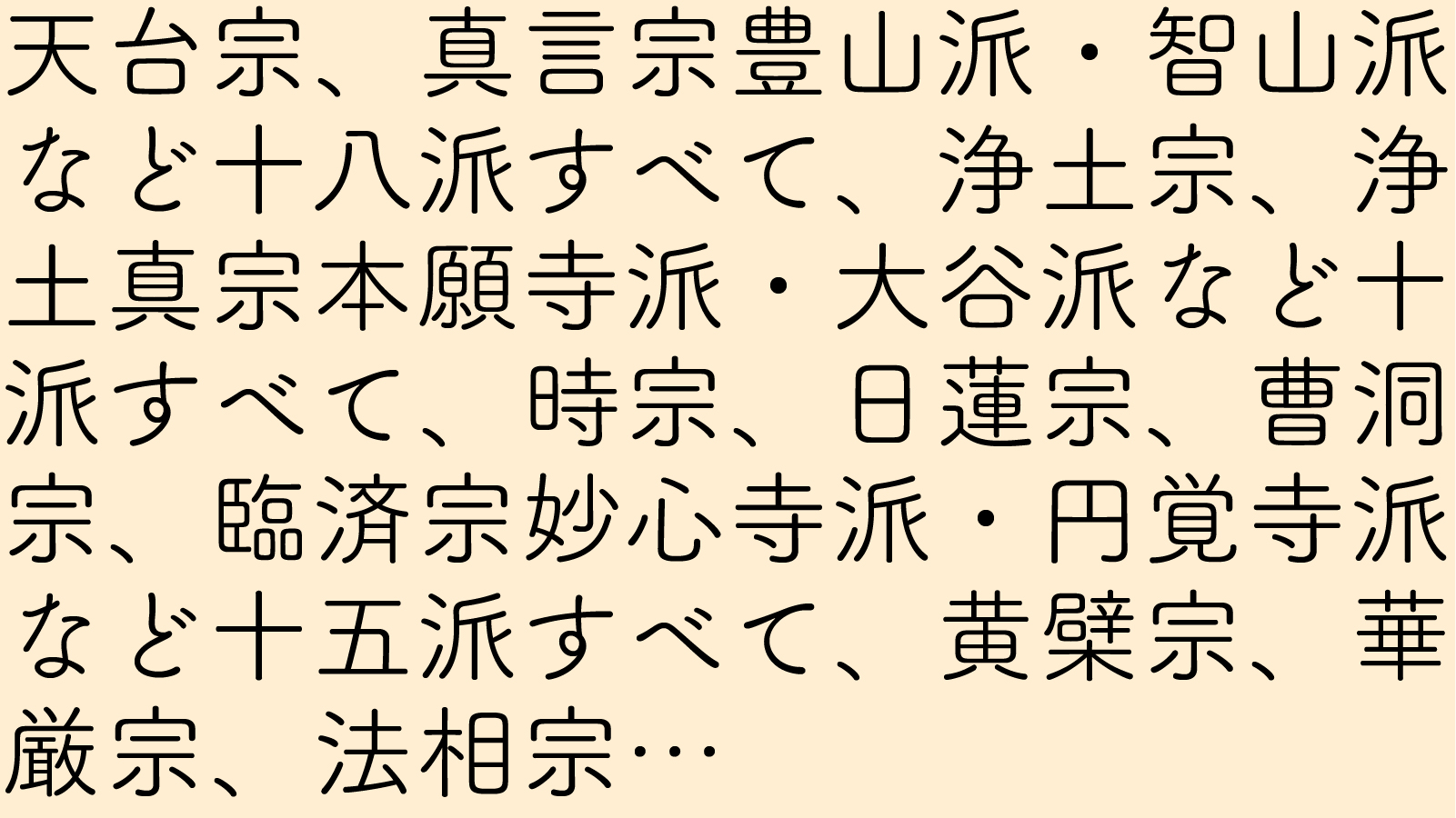 天台宗、真言宗豊山派・智山派など十八派すべて、浄土宗、浄土真宗本願寺派・大谷派など十派すべて、時宗、日蓮宗、曹洞宗、臨済宗妙心寺派・円覚寺派など十五派すべて、黄檗宗、華厳宗、法相宗…